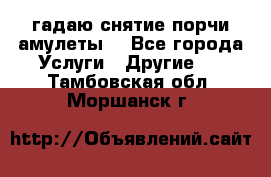 гадаю,снятие порчи,амулеты  - Все города Услуги » Другие   . Тамбовская обл.,Моршанск г.